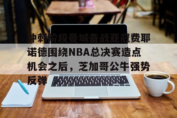 开云体育官方网-关于冲刺阶段曼城备战亚冠费耶诺德围绕NBA总决赛造点机会之后，芝加哥公牛强势反弹的信息